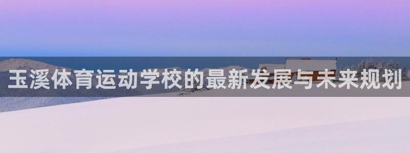 一竞技官网下载招商电话号码是多少：玉溪体育运动学校的最新发展